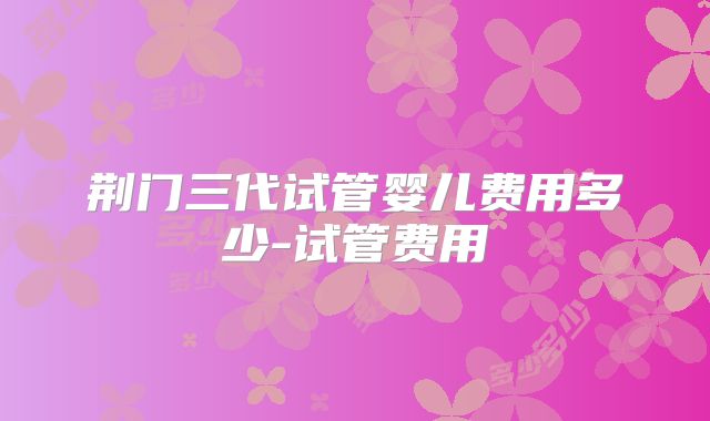 荆门三代试管婴儿费用多少-试管费用