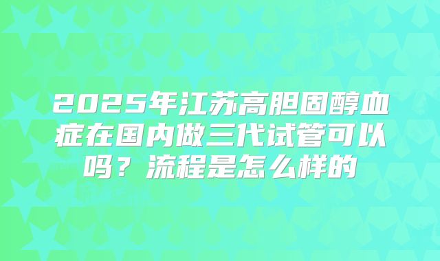 2025年江苏高胆固醇血症在国内做三代试管可以吗？流程是怎么样的