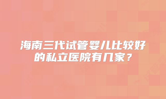 海南三代试管婴儿比较好的私立医院有几家？