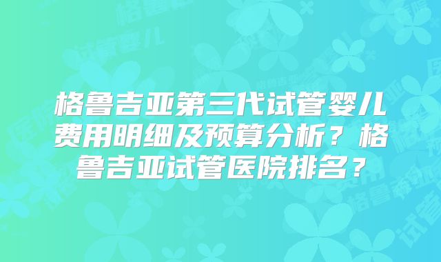 格鲁吉亚第三代试管婴儿费用明细及预算分析?格鲁吉亚试管医院排名?