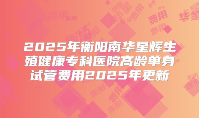 2025年衡阳南华星辉生殖健康专科医院高龄单身试管费用2025年更新