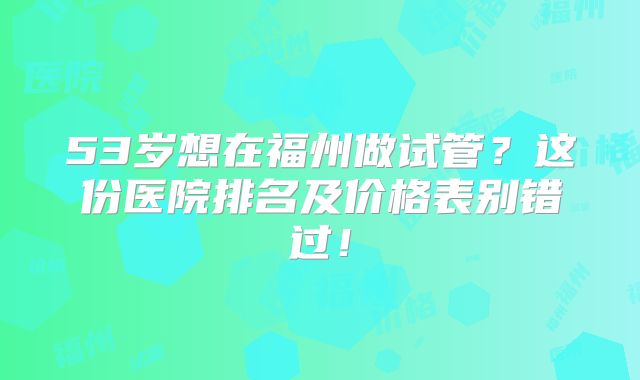 53岁想在福州做试管？这份医院排名及价格表别错过！