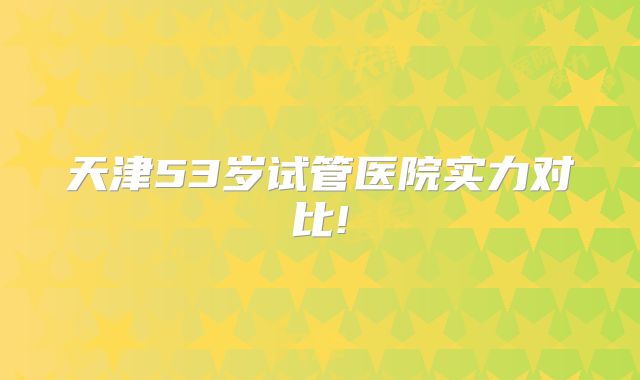 天津53岁试管医院实力对比!