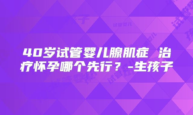 40岁试管婴儿腺肌症 治疗怀孕哪个先行？-生孩子