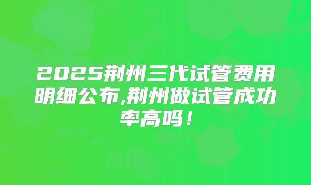 2025荆州三代试管费用明细公布,荆州做试管成功率高吗！