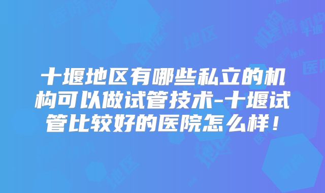 十堰地区有哪些私立的机构可以做试管技术-十堰试管比较好的医院怎么样！