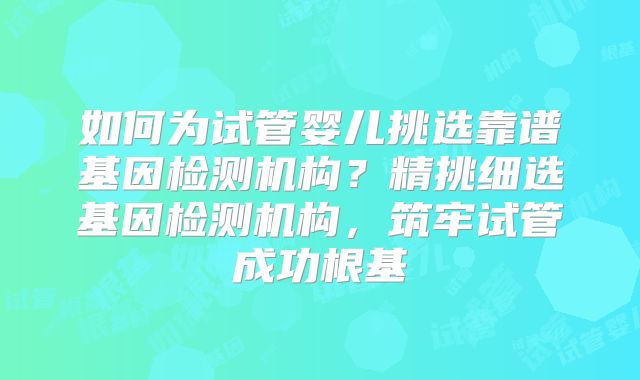 如何为试管婴儿挑选靠谱基因检测机构？精挑细选基因检测机构，筑牢试管成功根基