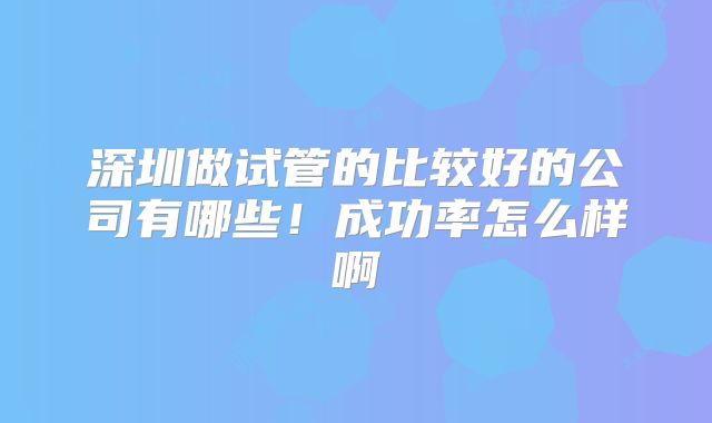 深圳做试管的比较好的公司有哪些！成功率怎么样啊