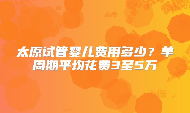太原试管婴儿费用多少？单周期平均花费3至5万