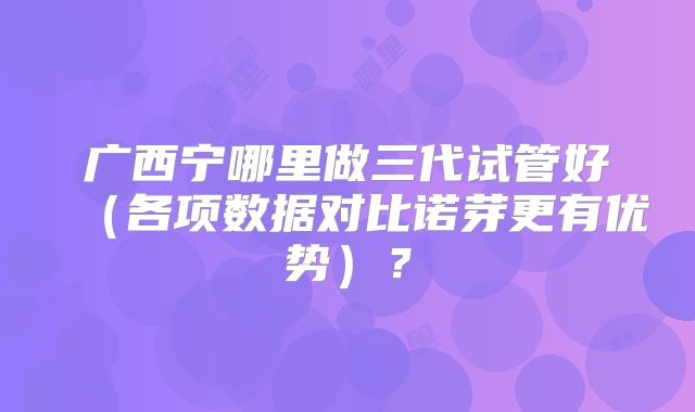 广西宁哪里做三代试管好（各项数据对比诺芽更有优势）？