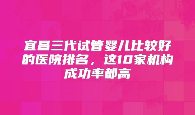 宜昌三代试管婴儿比较好的医院排名，这10家机构成功率都高