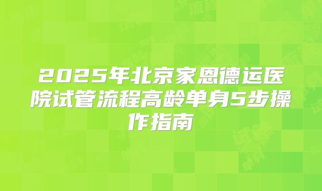 2025年北京家恩德运医院试管流程高龄单身5步操作指南