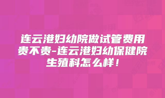 连云港妇幼院做试管费用贵不贵-连云港妇幼保健院生殖科怎么样！