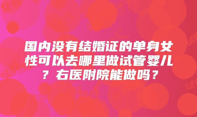 国内没有结婚证的单身女性可以去哪里做试管婴儿?右医附院能做吗?