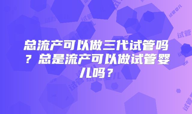 总流产可以做三代试管吗？总是流产可以做试管婴儿吗？