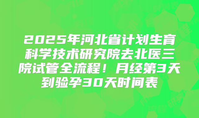 2025年河北省计划生育科学技术研究院去北医三院试管全流程！月经第3天到验孕30天时间表