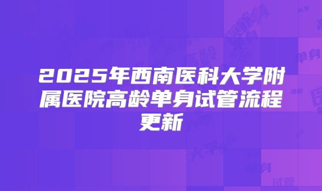 2025年西南医科大学附属医院高龄单身试管流程更新