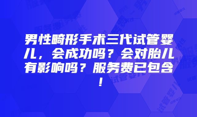 男性畸形手术三代试管婴儿,会成功吗?会对胎儿有影响吗?服务费已包含!
