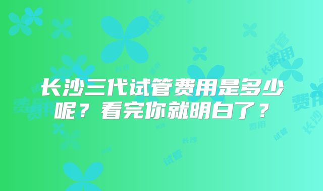 长沙三代试管费用是多少呢？看完你就明白了？