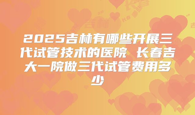 2025吉林有哪些开展三代试管技术的医院 长春吉大一院做三代试管费用多少