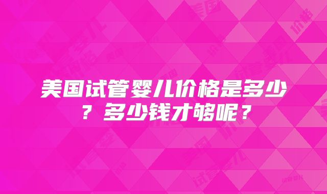 美国试管婴儿价格是多少？多少钱才够呢？