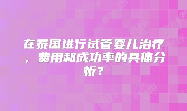 在泰国进行试管婴儿治疗,费用和成功率的具体分析?