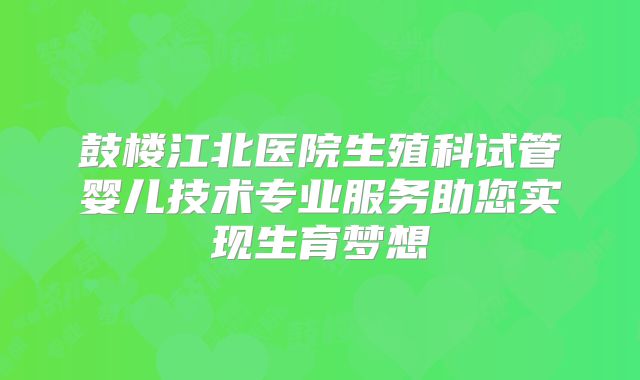 鼓楼江北医院生殖科试管婴儿技术专业服务助您实现生育梦想