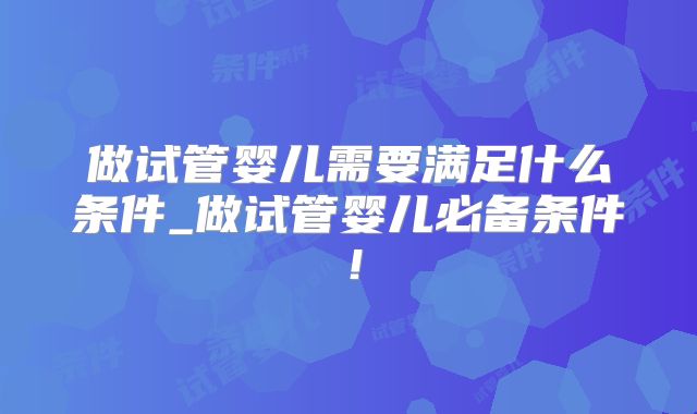 做试管婴儿需要满足什么条件_做试管婴儿必备条件！