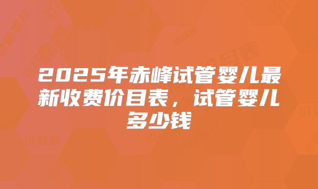 2025年赤峰试管婴儿最新收费价目表，试管婴儿多少钱