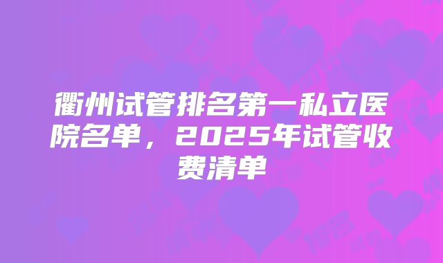 衢州试管排名第一私立医院名单，2025年试管收费清单