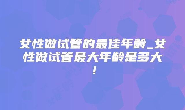女性做试管的最佳年龄_女性做试管最大年龄是多大！