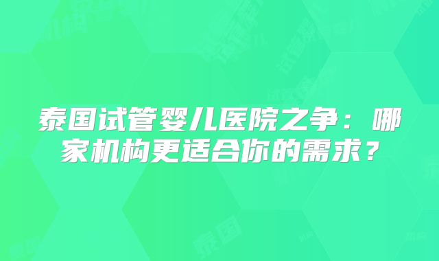 泰国试管婴儿医院之争：哪家机构更适合你的需求？