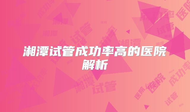 湘潭试管成功率高的医院解析