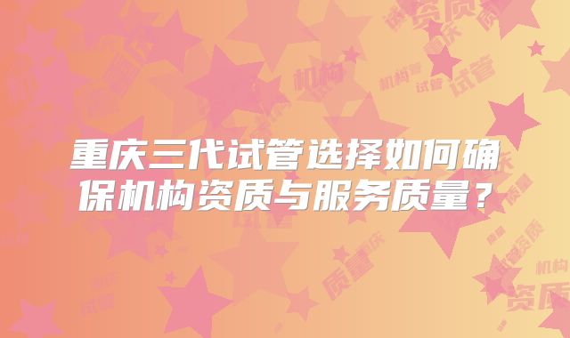 重庆三代试管选择如何确保机构资质与服务质量？