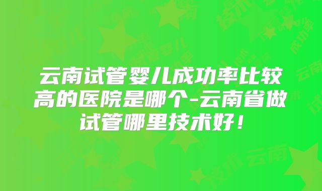 云南试管婴儿成功率比较高的医院是哪个-云南省做试管哪里技术好!