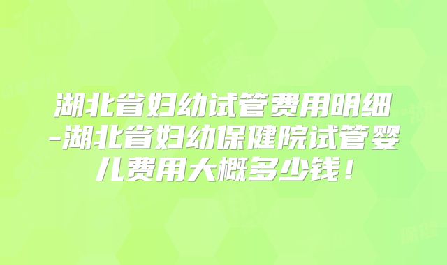 湖北省妇幼试管费用明细-湖北省妇幼保健院试管婴儿费用大概多少钱！