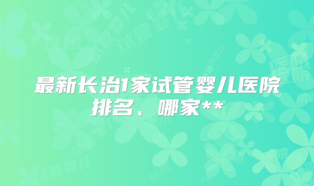 最新长治1家试管婴儿医院排名、哪家**