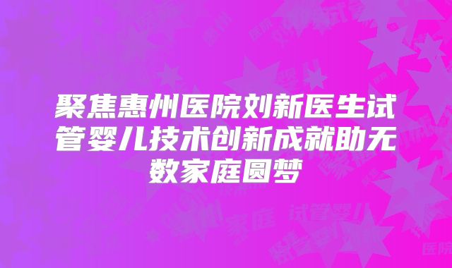聚焦惠州医院刘新医生试管婴儿技术创新成就助无数家庭圆梦