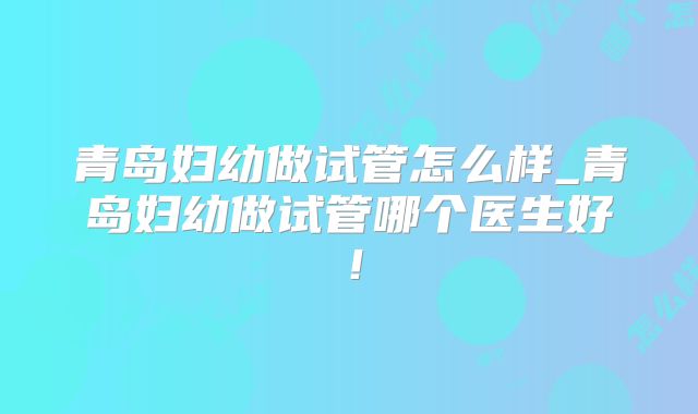 青岛妇幼做试管怎么样_青岛妇幼做试管哪个医生好！