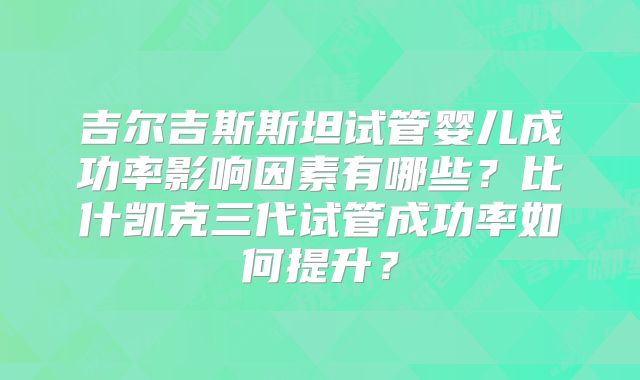 吉尔吉斯斯坦试管婴儿成功率影响因素有哪些?比什凯克三代试管成功率如何提升?