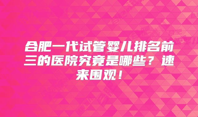 合肥一代试管婴儿排名前三的医院究竟是哪些?速来围观!