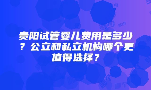 贵阳试管婴儿费用是多少?公立和私立机构哪个更值得选择?