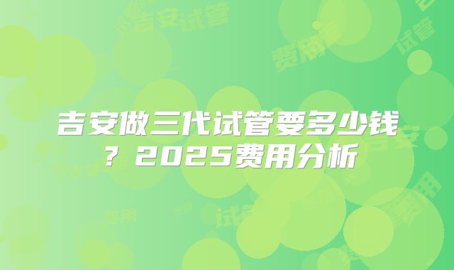 吉安做三代试管要多少钱？2025费用分析
