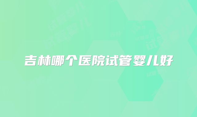 吉林哪个医院试管婴儿好