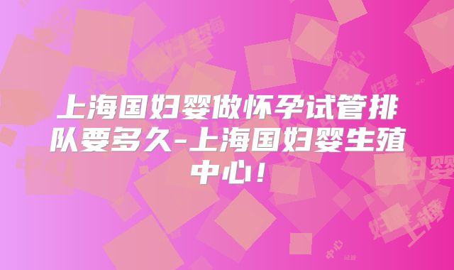 上海国妇婴做怀孕试管排队要多久-上海国妇婴生殖中心！