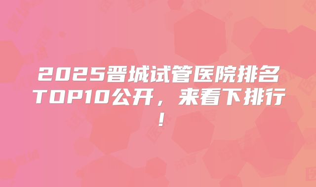 2025晋城试管医院排名TOP10公开，来看下排行！