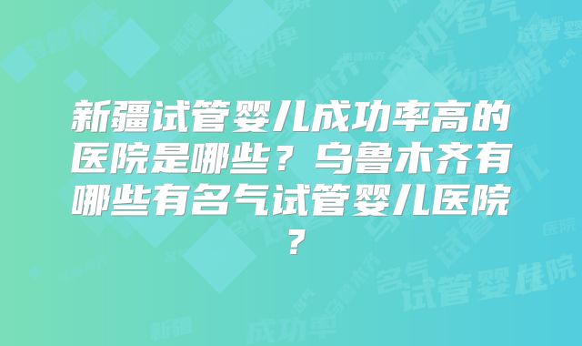 新疆试管婴儿成功率高的医院是哪些？乌鲁木齐有哪些有名气试管婴儿医院？