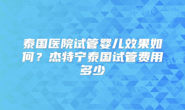 泰国医院试管婴儿效果如何？杰特宁泰国试管费用多少