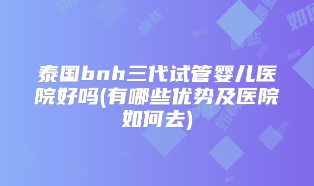 泰国bnh三代试管婴儿医院好吗(有哪些优势及医院如何去)