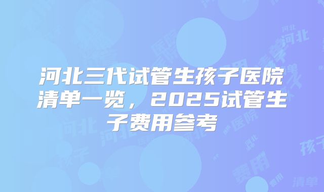 河北三代试管生孩子医院清单一览，2025试管生子费用参考